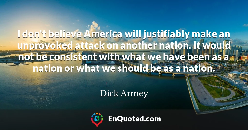 I don't believe America will justifiably make an unprovoked attack on another nation. It would not be consistent with what we have been as a nation or what we should be as a nation.