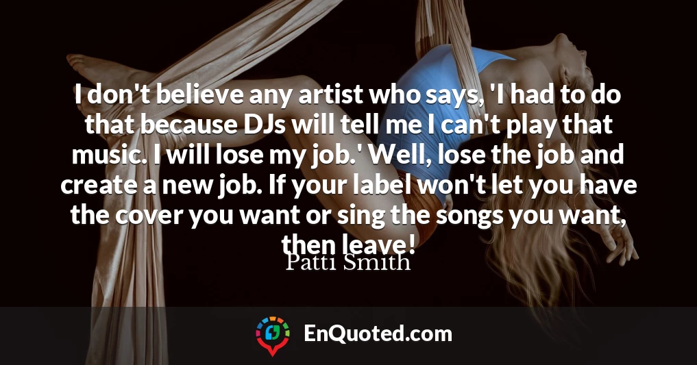 I don't believe any artist who says, 'I had to do that because DJs will tell me I can't play that music. I will lose my job.' Well, lose the job and create a new job. If your label won't let you have the cover you want or sing the songs you want, then leave!