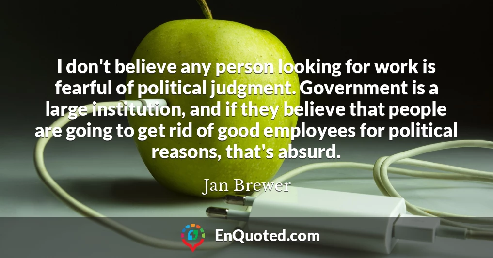 I don't believe any person looking for work is fearful of political judgment. Government is a large institution, and if they believe that people are going to get rid of good employees for political reasons, that's absurd.