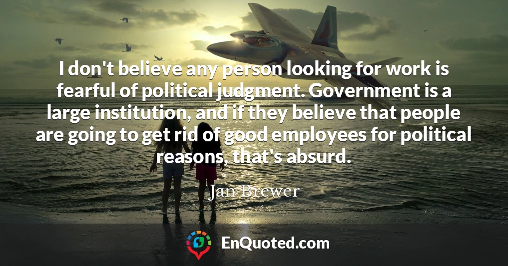 I don't believe any person looking for work is fearful of political judgment. Government is a large institution, and if they believe that people are going to get rid of good employees for political reasons, that's absurd.