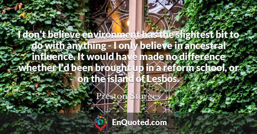 I don't believe environment has the slightest bit to do with anything - I only believe in ancestral influence. It would have made no difference whether I'd been brought up in a reform school, or on the island of Lesbos.