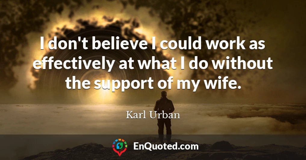 I don't believe I could work as effectively at what I do without the support of my wife.