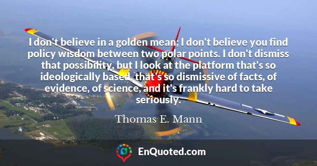 I don't believe in a golden mean; I don't believe you find policy wisdom between two polar points. I don't dismiss that possibility, but I look at the platform that's so ideologically based, that's so dismissive of facts, of evidence, of science, and it's frankly hard to take seriously.