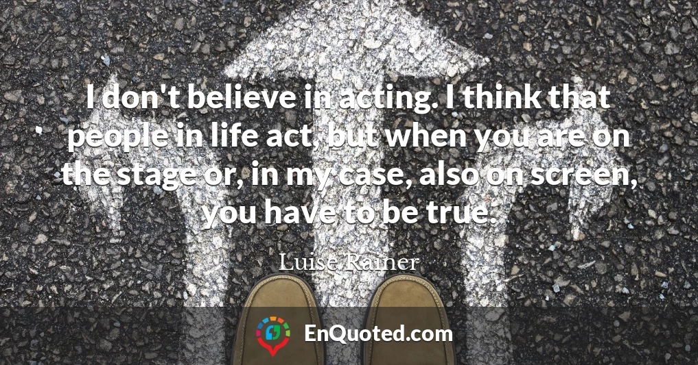 I don't believe in acting. I think that people in life act, but when you are on the stage or, in my case, also on screen, you have to be true.