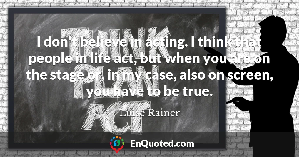 I don't believe in acting. I think that people in life act, but when you are on the stage or, in my case, also on screen, you have to be true.