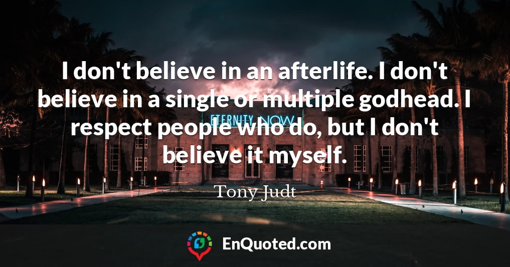 I don't believe in an afterlife. I don't believe in a single or multiple godhead. I respect people who do, but I don't believe it myself.