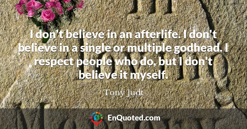 I don't believe in an afterlife. I don't believe in a single or multiple godhead. I respect people who do, but I don't believe it myself.