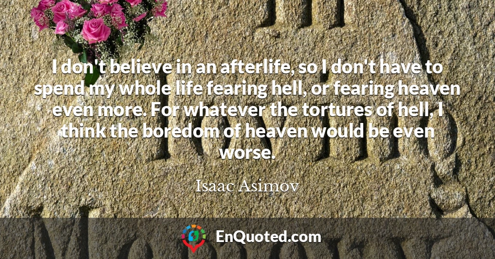 I don't believe in an afterlife, so I don't have to spend my whole life fearing hell, or fearing heaven even more. For whatever the tortures of hell, I think the boredom of heaven would be even worse.