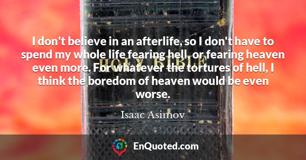 I don't believe in an afterlife, so I don't have to spend my whole life fearing hell, or fearing heaven even more. For whatever the tortures of hell, I think the boredom of heaven would be even worse.