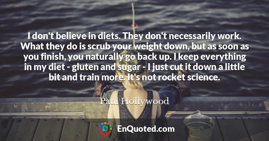 I don't believe in diets. They don't necessarily work. What they do is scrub your weight down, but as soon as you finish, you naturally go back up. I keep everything in my diet - gluten and sugar - I just cut it down a little bit and train more. It's not rocket science.