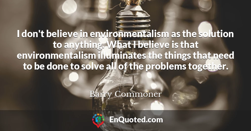 I don't believe in environmentalism as the solution to anything. What I believe is that environmentalism illuminates the things that need to be done to solve all of the problems together.