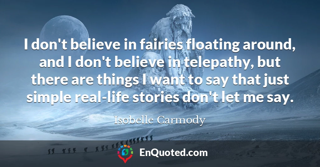 I don't believe in fairies floating around, and I don't believe in telepathy, but there are things I want to say that just simple real-life stories don't let me say.