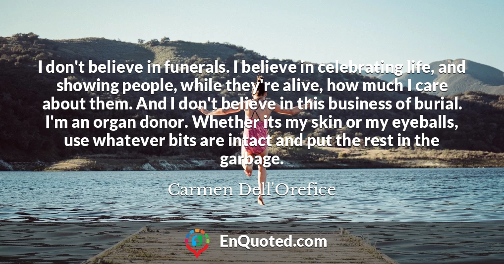 I don't believe in funerals. I believe in celebrating life, and showing people, while they're alive, how much I care about them. And I don't believe in this business of burial. I'm an organ donor. Whether its my skin or my eyeballs, use whatever bits are intact and put the rest in the garbage.