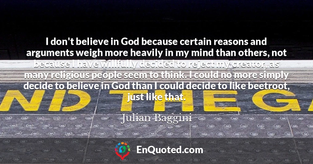 I don't believe in God because certain reasons and arguments weigh more heavily in my mind than others, not because I have willfully decided to reject my creator, as many religious people seem to think. I could no more simply decide to believe in God than I could decide to like beetroot, just like that.