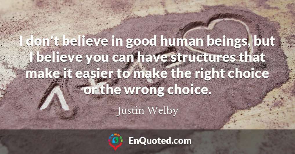 I don't believe in good human beings, but I believe you can have structures that make it easier to make the right choice or the wrong choice.