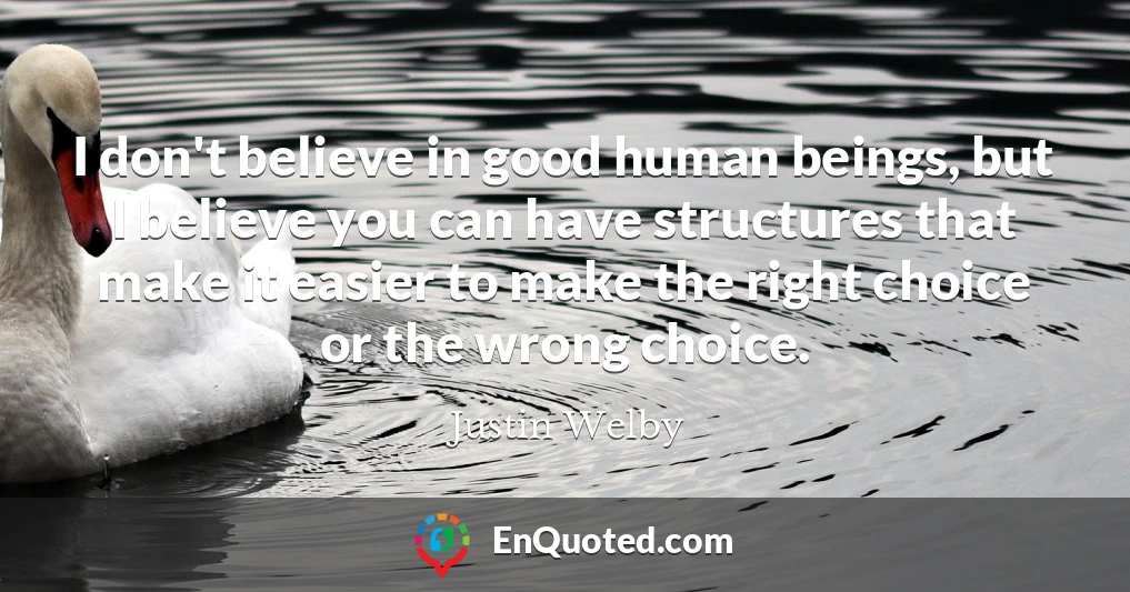 I don't believe in good human beings, but I believe you can have structures that make it easier to make the right choice or the wrong choice.