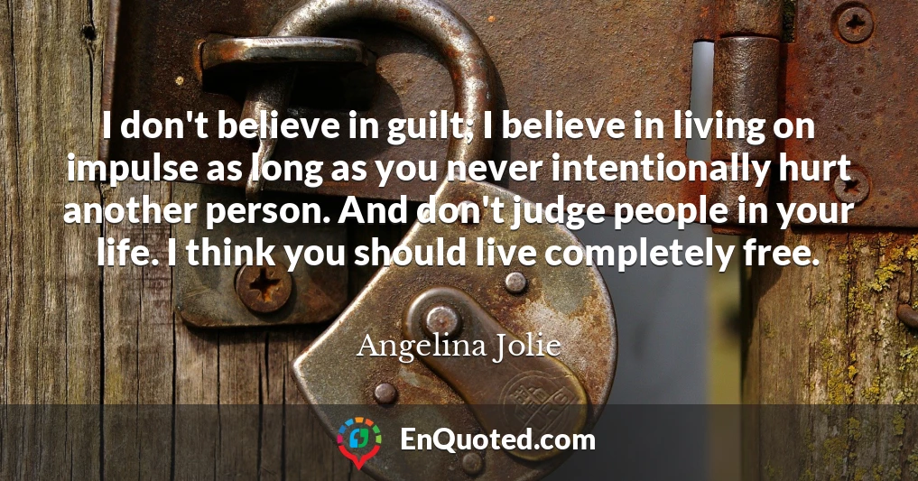 I don't believe in guilt; I believe in living on impulse as long as you never intentionally hurt another person. And don't judge people in your life. I think you should live completely free.
