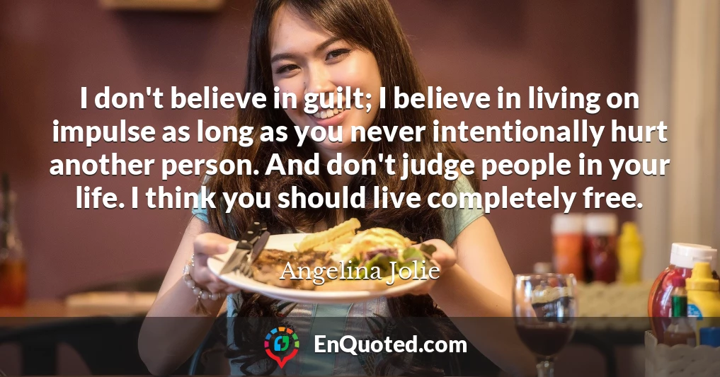 I don't believe in guilt; I believe in living on impulse as long as you never intentionally hurt another person. And don't judge people in your life. I think you should live completely free.