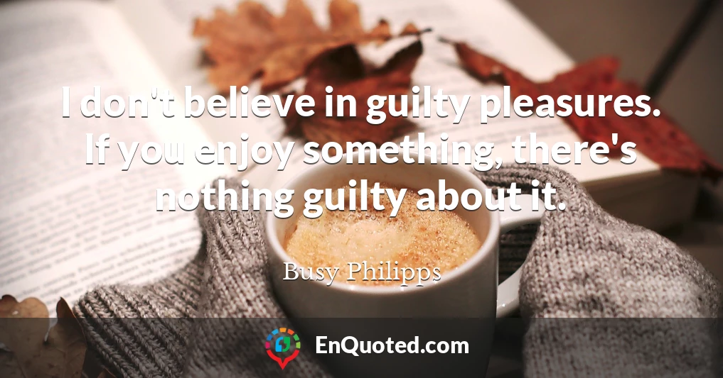 I don't believe in guilty pleasures. If you enjoy something, there's nothing guilty about it.