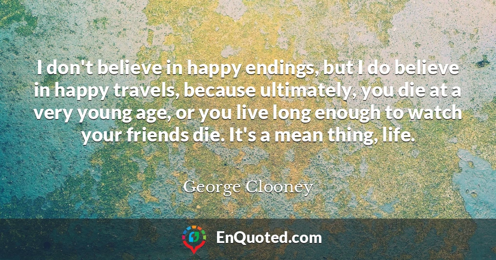 I don't believe in happy endings, but I do believe in happy travels, because ultimately, you die at a very young age, or you live long enough to watch your friends die. It's a mean thing, life.