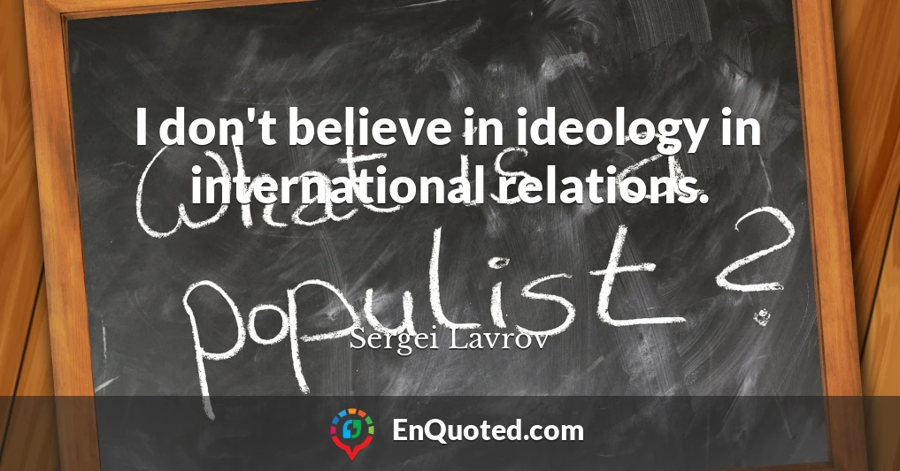 I don't believe in ideology in international relations.