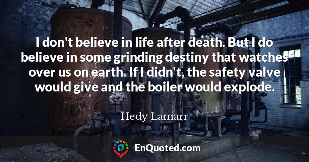 I don't believe in life after death. But I do believe in some grinding destiny that watches over us on earth. If I didn't, the safety valve would give and the boiler would explode.