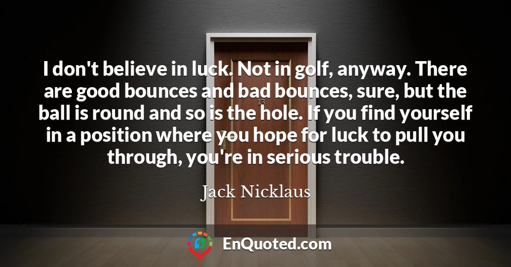 I don't believe in luck. Not in golf, anyway. There are good bounces and bad bounces, sure, but the ball is round and so is the hole. If you find yourself in a position where you hope for luck to pull you through, you're in serious trouble.