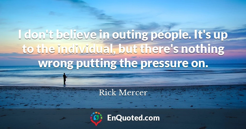 I don't believe in outing people. It's up to the individual, but there's nothing wrong putting the pressure on.