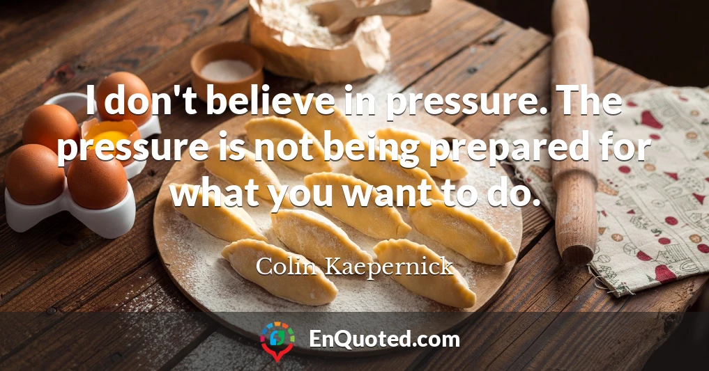 I don't believe in pressure. The pressure is not being prepared for what you want to do.