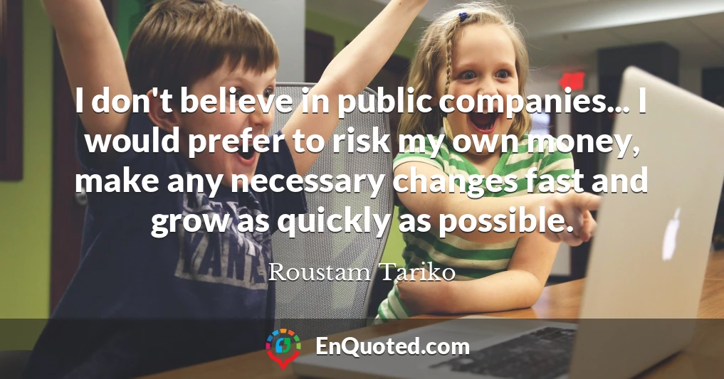 I don't believe in public companies... I would prefer to risk my own money, make any necessary changes fast and grow as quickly as possible.