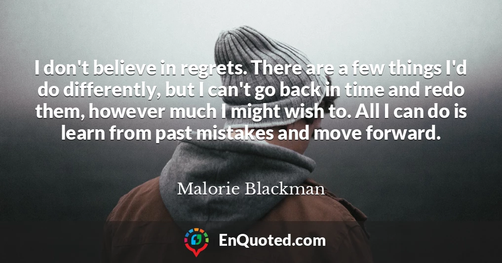 I don't believe in regrets. There are a few things I'd do differently, but I can't go back in time and redo them, however much I might wish to. All I can do is learn from past mistakes and move forward.
