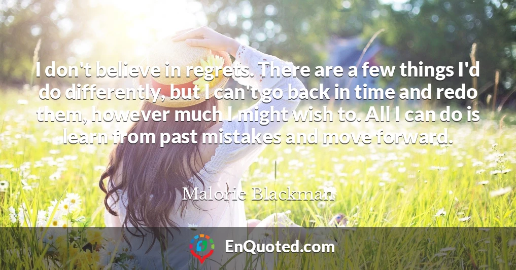 I don't believe in regrets. There are a few things I'd do differently, but I can't go back in time and redo them, however much I might wish to. All I can do is learn from past mistakes and move forward.