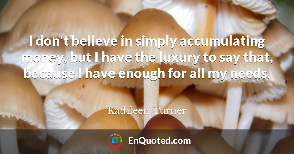 I don't believe in simply accumulating money, but I have the luxury to say that, because I have enough for all my needs.
