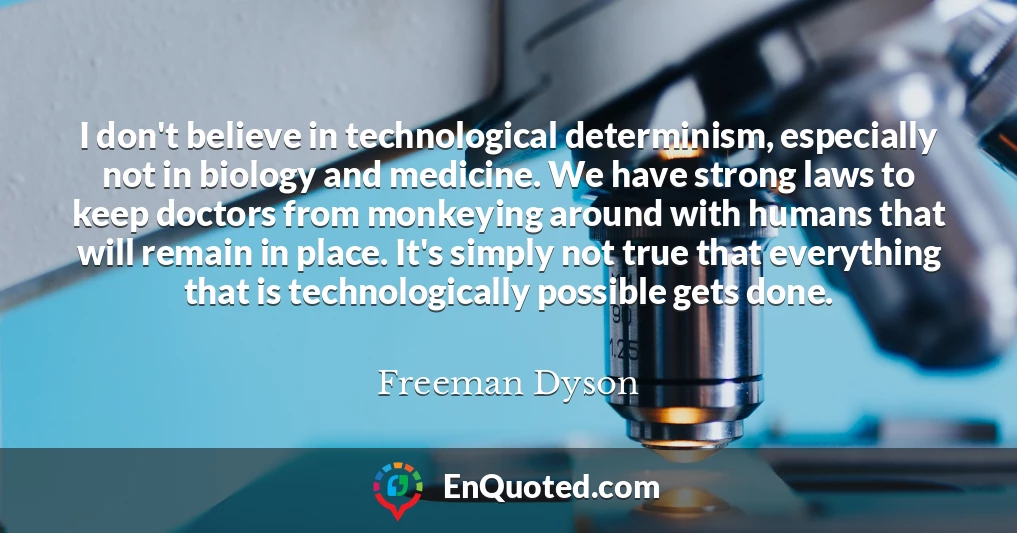 I don't believe in technological determinism, especially not in biology and medicine. We have strong laws to keep doctors from monkeying around with humans that will remain in place. It's simply not true that everything that is technologically possible gets done.