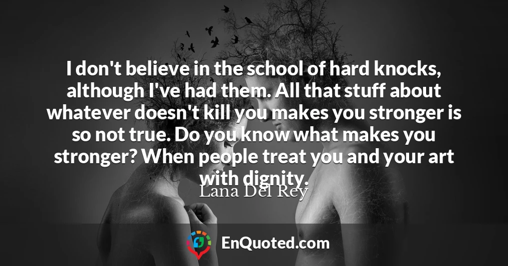 I don't believe in the school of hard knocks, although I've had them. All that stuff about whatever doesn't kill you makes you stronger is so not true. Do you know what makes you stronger? When people treat you and your art with dignity.