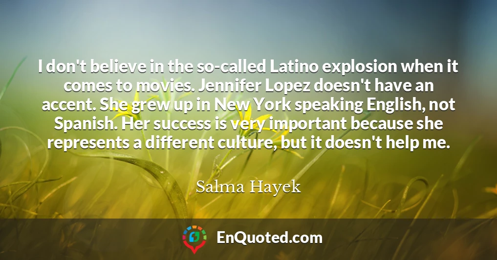 I don't believe in the so-called Latino explosion when it comes to movies. Jennifer Lopez doesn't have an accent. She grew up in New York speaking English, not Spanish. Her success is very important because she represents a different culture, but it doesn't help me.