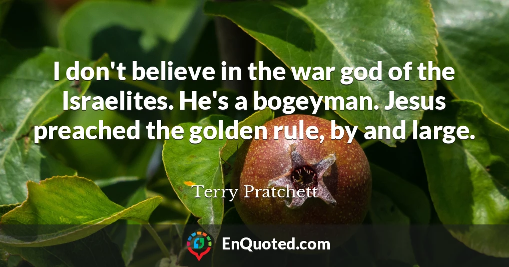 I don't believe in the war god of the Israelites. He's a bogeyman. Jesus preached the golden rule, by and large.