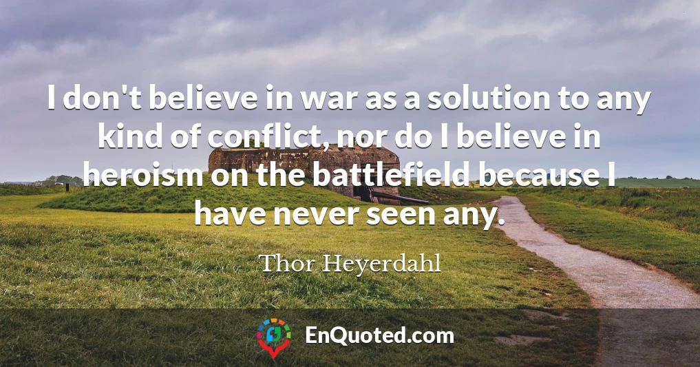 I don't believe in war as a solution to any kind of conflict, nor do I believe in heroism on the battlefield because I have never seen any.