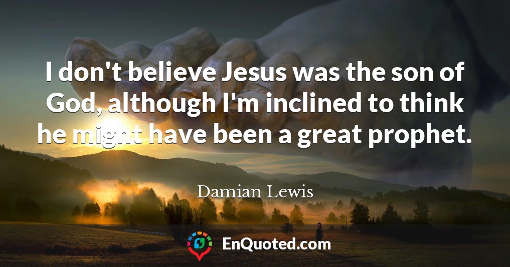 I don't believe Jesus was the son of God, although I'm inclined to think he might have been a great prophet.