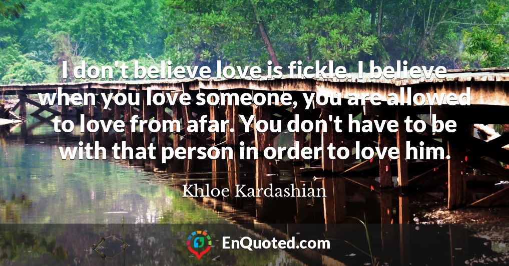 I don't believe love is fickle. I believe when you love someone, you are allowed to love from afar. You don't have to be with that person in order to love him.