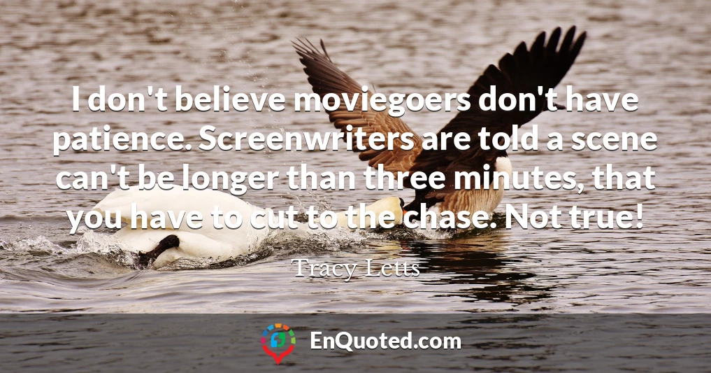 I don't believe moviegoers don't have patience. Screenwriters are told a scene can't be longer than three minutes, that you have to cut to the chase. Not true!