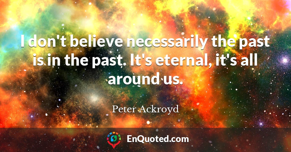 I don't believe necessarily the past is in the past. It's eternal, it's all around us.