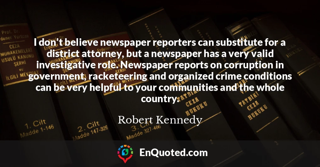 I don't believe newspaper reporters can substitute for a district attorney, but a newspaper has a very valid investigative role. Newspaper reports on corruption in government, racketeering and organized crime conditions can be very helpful to your communities and the whole country.