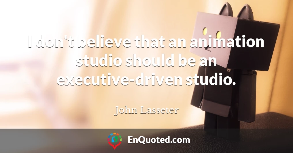 I don't believe that an animation studio should be an executive-driven studio.