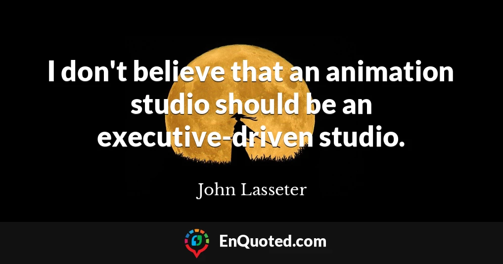 I don't believe that an animation studio should be an executive-driven studio.