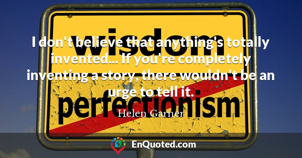 I don't believe that anything's totally invented... If you're completely inventing a story, there wouldn't be an urge to tell it.