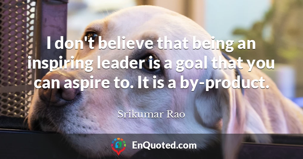 I don't believe that being an inspiring leader is a goal that you can aspire to. It is a by-product.