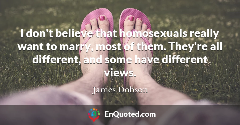 I don't believe that homosexuals really want to marry, most of them. They're all different, and some have different views.