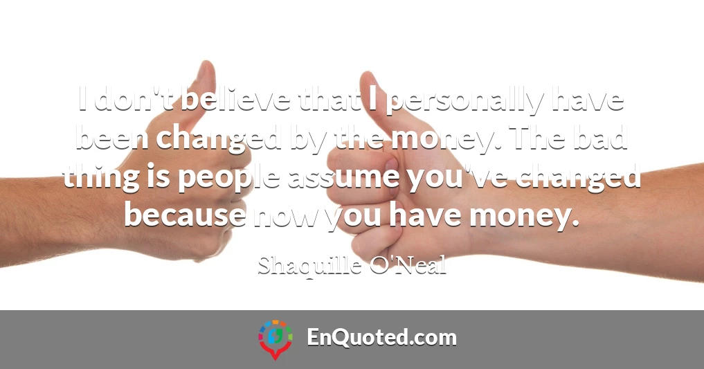 I don't believe that I personally have been changed by the money. The bad thing is people assume you've changed because now you have money.