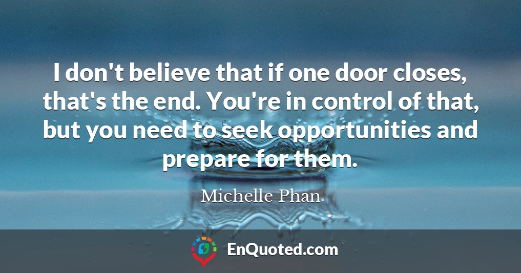 I don't believe that if one door closes, that's the end. You're in control of that, but you need to seek opportunities and prepare for them.